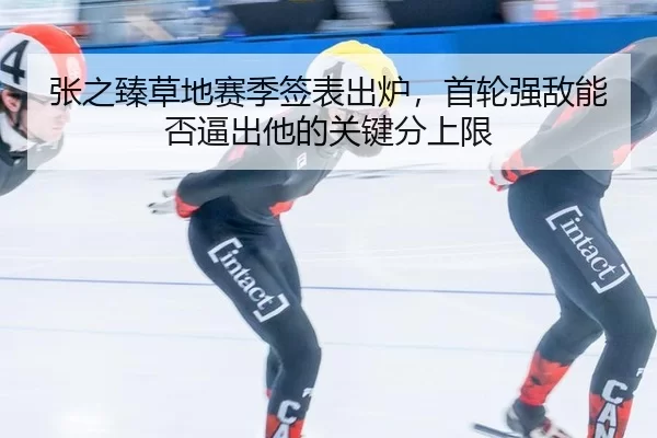 张之臻草地赛季签表出炉，首轮强敌能否逼出他的关键分上限